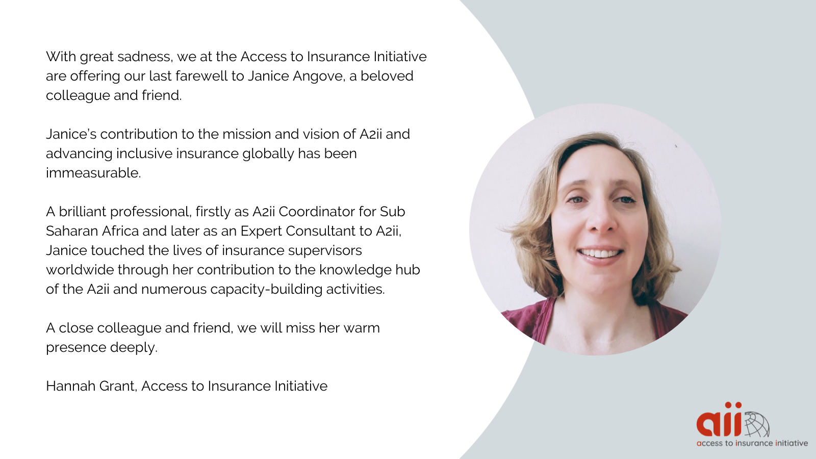 With great sadness. we at the Access to Insurance Initiative are offering our last farewell to Janice Angove, a beloved colleague and friend.   Janice's contribution to the mission and vision of A2ii and advancing inclusive insurance globally has been immeasurable.   A brilliant professional, firstly as A2ii Coordinator for Sub-Saharan Africa and later as an Expert Consultant to A2ii, Janice touched the lives of insurance supervisors worldwide through her contribution to the knowledge hub  of the A2ii